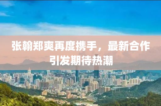 張翰鄭爽再度攜手，最新合作引發(fā)期待熱潮