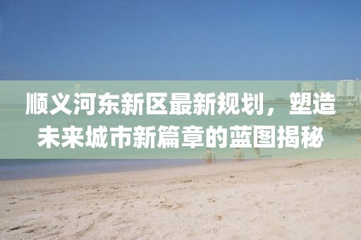 順義河東新區(qū)最新規(guī)劃，塑造未來城市新篇章的藍圖揭秘