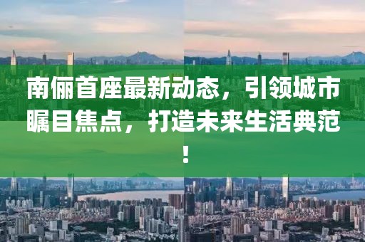 南儷首座最新動(dòng)態(tài)，引領(lǐng)城市矚目焦點(diǎn)，打造未來生活典范！