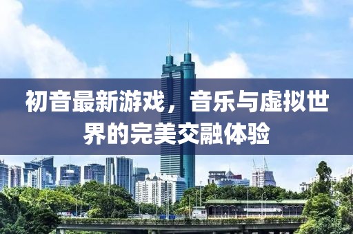初音最新游戲，音樂與虛擬世界的完美交融體驗(yàn)