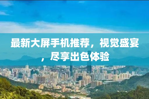 最新大屏手機(jī)推薦，視覺盛宴，盡享出色體驗(yàn)