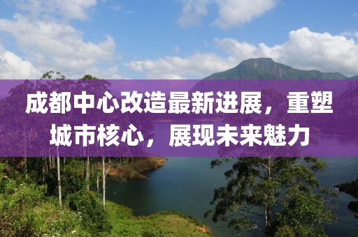 成都中心改造最新進(jìn)展，重塑城市核心，展現(xiàn)未來魅力