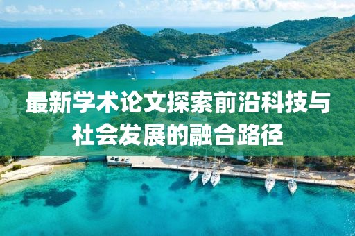 最新學(xué)術(shù)論文探索前沿科技與社會(huì)發(fā)展的融合路徑
