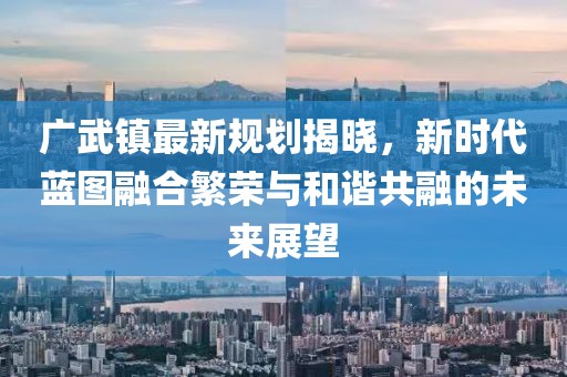 廣武鎮(zhèn)最新規(guī)劃揭曉，新時(shí)代藍(lán)圖融合繁榮與和諧共融的未來展望
