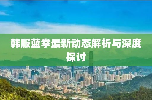 韓服藍(lán)拳最新動(dòng)態(tài)解析與深度探討
