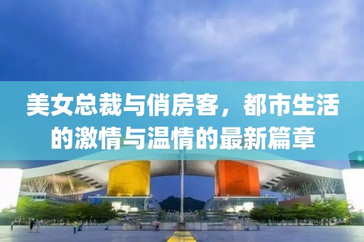 美女總裁與俏房客，都市生活的激情與溫情的最新篇章
