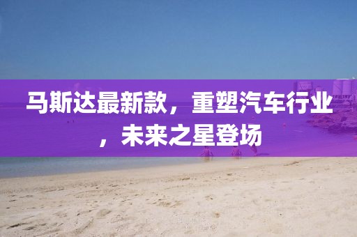 馬斯達(dá)最新款，重塑汽車(chē)行業(yè)，未來(lái)之星登場(chǎng)