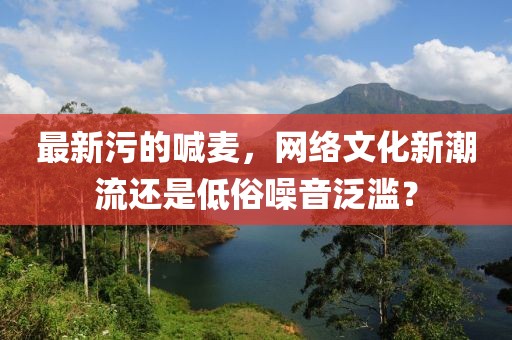 最新污的喊麥，網(wǎng)絡(luò)文化新潮流還是低俗噪音泛濫？