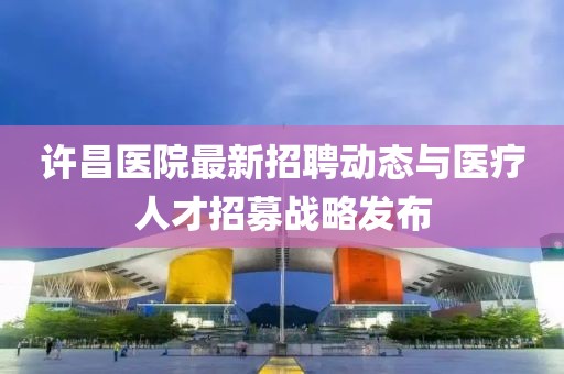 許昌醫(yī)院最新招聘動(dòng)態(tài)與醫(yī)療人才招募戰(zhàn)略發(fā)布