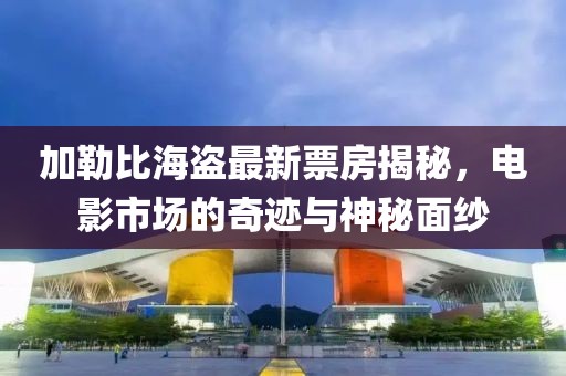 加勒比海盜最新票房揭秘，電影市場的奇跡與神秘面紗