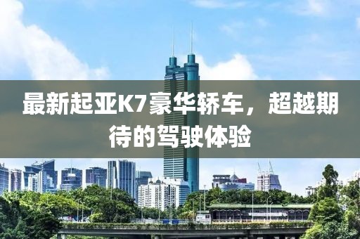 最新起亞K7豪華轎車，超越期待的駕駛體驗(yàn)