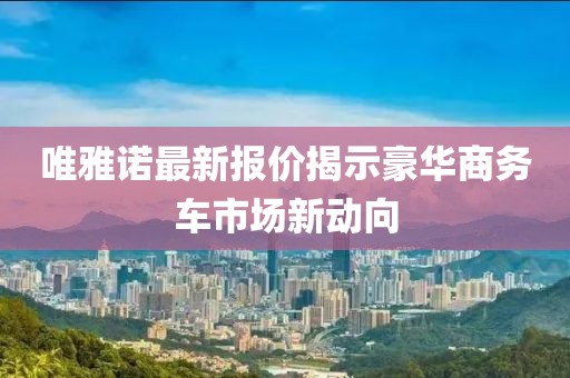 唯雅諾最新報價揭示豪華商務車市場新動向