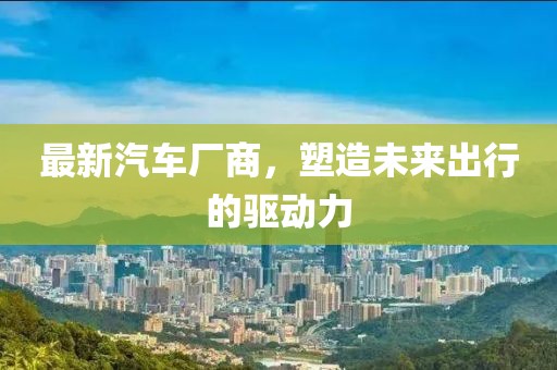 最新汽車廠商，塑造未來出行的驅(qū)動力