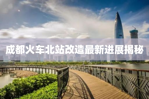 成都火車北站改造最新進展揭秘