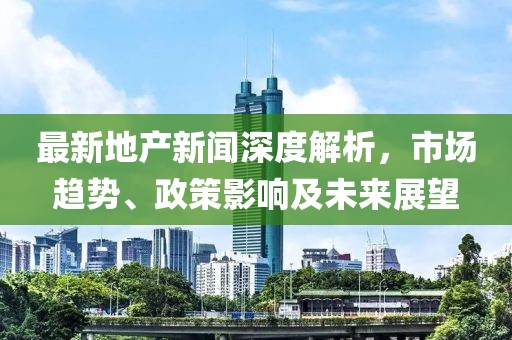 最新地產(chǎn)新聞深度解析，市場趨勢、政策影響及未來展望