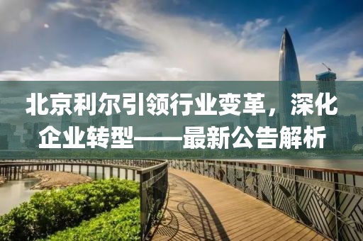 北京利爾引領(lǐng)行業(yè)變革，深化企業(yè)轉(zhuǎn)型——最新公告解析