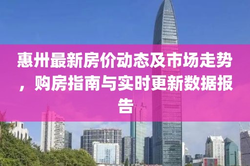 惠卅最新房價動態(tài)及市場走勢，購房指南與實時更新數(shù)據(jù)報告