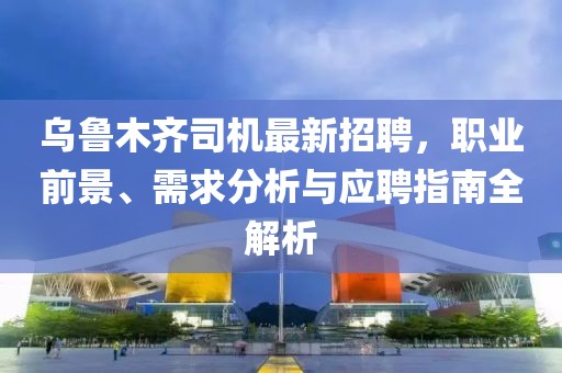 烏魯木齊司機(jī)最新招聘，職業(yè)前景、需求分析與應(yīng)聘指南全解析