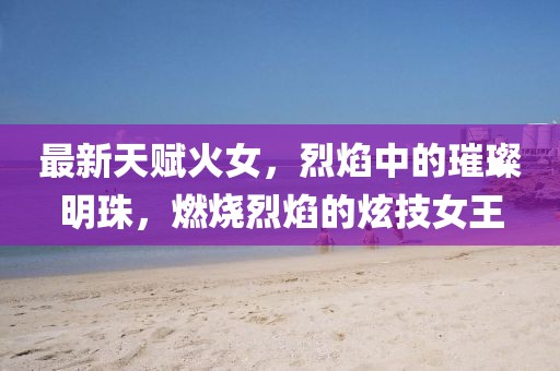 最新天賦火女，烈焰中的璀璨明珠，燃燒烈焰的炫技女王