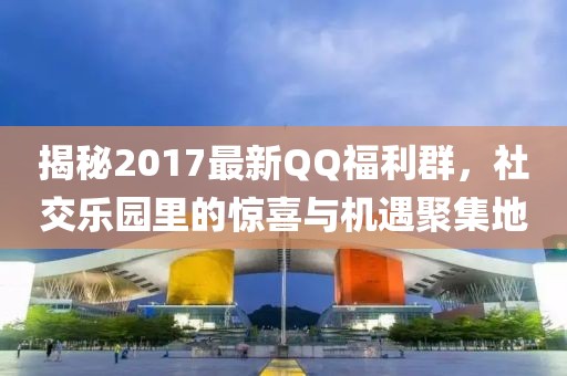 揭秘2017最新QQ福利群，社交樂園里的驚喜與機(jī)遇聚集地