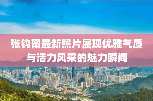 張鈞甯最新照片展現(xiàn)優(yōu)雅氣質(zhì)與活力風(fēng)采的魅力瞬間