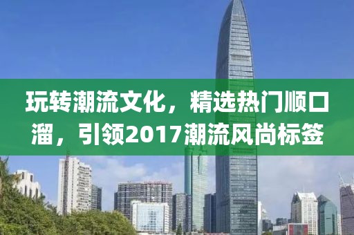 玩轉(zhuǎn)潮流文化，精選熱門順口溜，引領(lǐng)2017潮流風(fēng)尚標(biāo)簽
