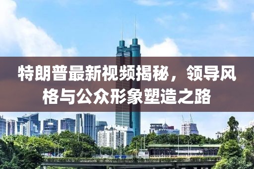 特朗普最新視頻揭秘，領(lǐng)導(dǎo)風(fēng)格與公眾形象塑造之路
