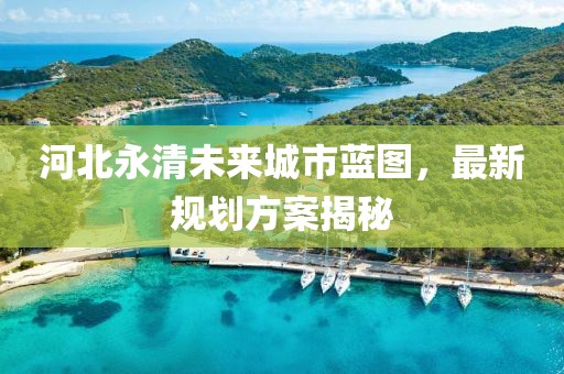 河北永清未來(lái)城市藍(lán)圖，最新規(guī)劃方案揭秘