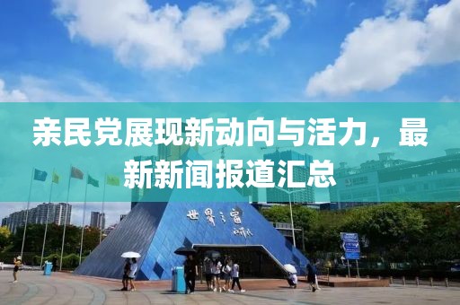 親民黨展現(xiàn)新動(dòng)向與活力，最新新聞報(bào)道匯總