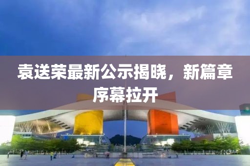 袁送榮最新公示揭曉，新篇章序幕拉開