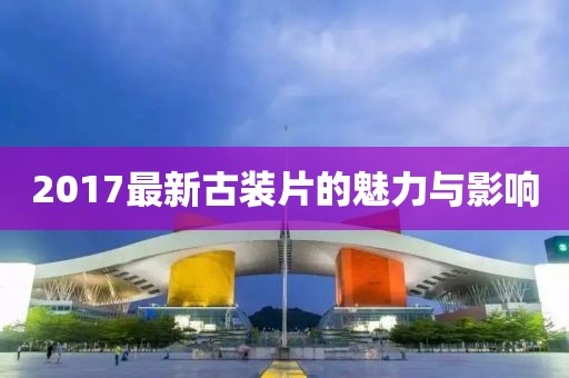 2017最新古裝片的魅力與影響
