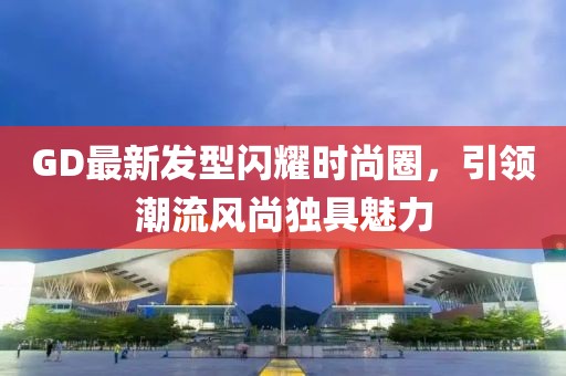 GD最新發(fā)型閃耀時尚圈，引領(lǐng)潮流風(fēng)尚獨具魅力
