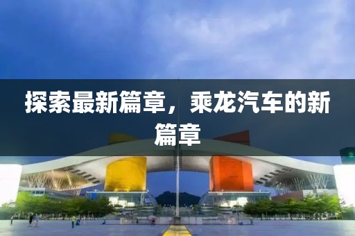 探索最新篇章，乘龍汽車(chē)的新篇章