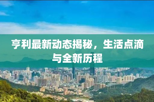 亨利最新動(dòng)態(tài)揭秘，生活點(diǎn)滴與全新歷程