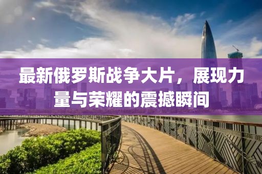 最新俄羅斯戰(zhàn)爭大片，展現(xiàn)力量與榮耀的震撼瞬間