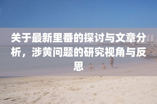關(guān)于最新里番的探討與文章分析，涉黃問題的研究視角與反思
