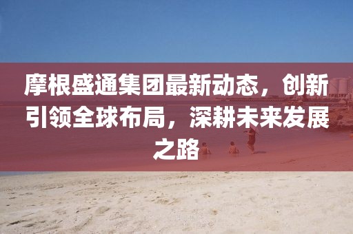 摩根盛通集團(tuán)最新動(dòng)態(tài)，創(chuàng)新引領(lǐng)全球布局，深耕未來(lái)發(fā)展之路