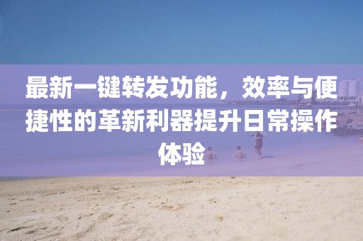 最新一鍵轉(zhuǎn)發(fā)功能，效率與便捷性的革新利器提升日常操作體驗