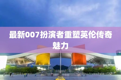 最新007扮演者重塑英倫傳奇魅力