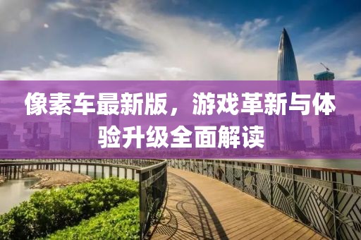 像素車最新版，游戲革新與體驗升級全面解讀