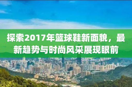探索2017年籃球鞋新面貌，最新趨勢與時尚風(fēng)采展現(xiàn)眼前