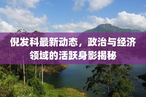 倪發(fā)科最新動(dòng)態(tài)，政治與經(jīng)濟(jì)領(lǐng)域的活躍身影揭秘
