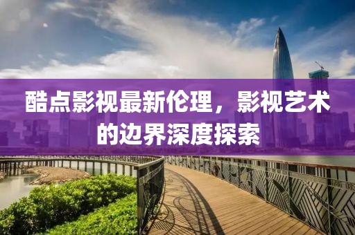 酷點(diǎn)影視最新倫理，影視藝術(shù)的邊界深度探索