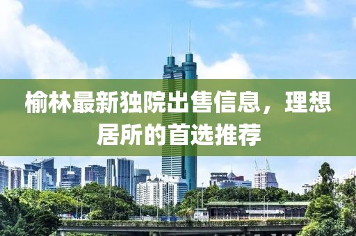 榆林最新獨院出售信息，理想居所的首選推薦