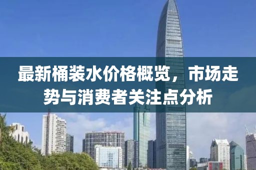 最新桶裝水價格概覽，市場走勢與消費(fèi)者關(guān)注點(diǎn)分析