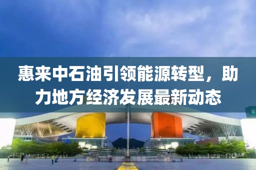 惠來(lái)中石油引領(lǐng)能源轉(zhuǎn)型，助力地方經(jīng)濟(jì)發(fā)展最新動(dòng)態(tài)