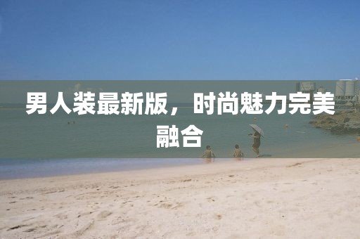 男人裝最新版，時(shí)尚魅力完美融合