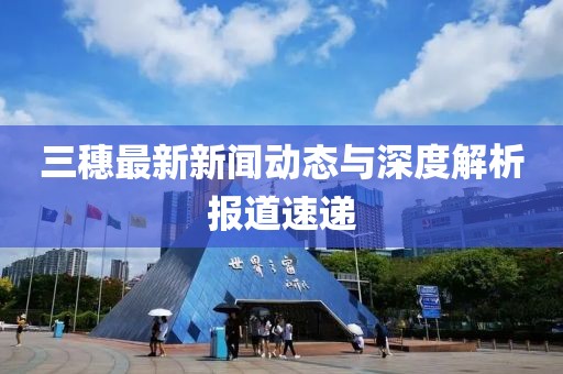三穗最新新聞動(dòng)態(tài)與深度解析報(bào)道速遞