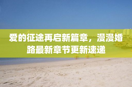 愛的征途再啟新篇章，漫漫婚路最新章節(jié)更新速遞
