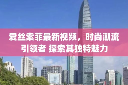 愛絲索菲最新視頻，時尚潮流引領者 探索其獨特魅力